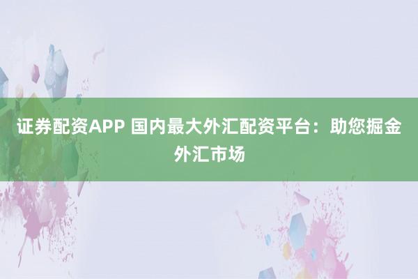证券配资APP 国内最大外汇配资平台：助您掘金外汇市场