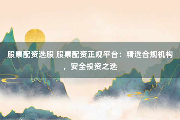 股票配资选股 股票配资正规平台：精选合规机构，安全投资之选