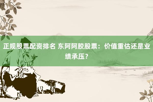 正规股票配资排名 东阿阿胶股票：价值重估还是业绩承压？