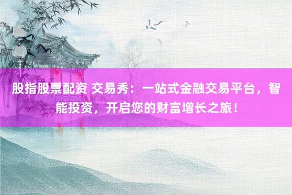 股指股票配资 交易秀：一站式金融交易平台，智能投资，开启您的财富增长之旅！