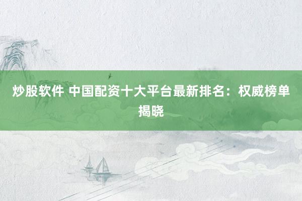 炒股软件 中国配资十大平台最新排名：权威榜单揭晓