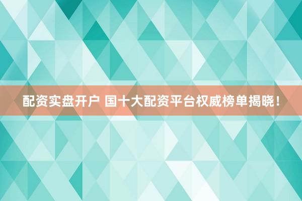 配资实盘开户 国十大配资平台权威榜单揭晓！