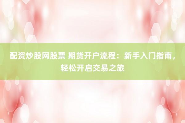 配资炒股网股票 期货开户流程：新手入门指南，轻松开启交易之旅