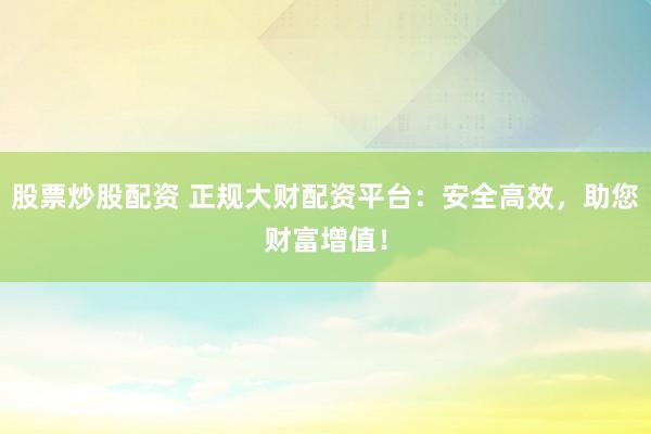 股票炒股配资 正规大财配资平台：安全高效，助您财富增值！