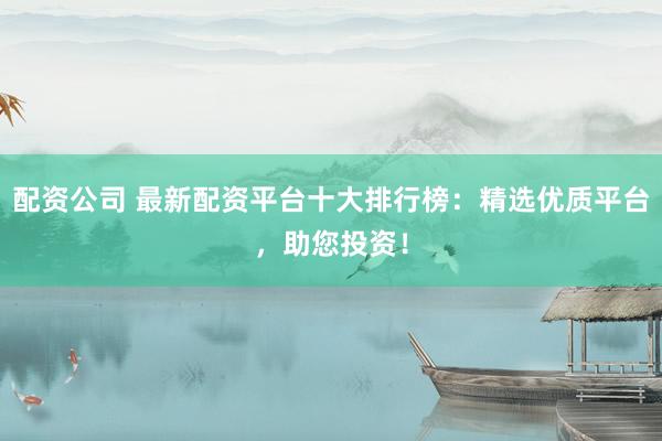 配资公司 最新配资平台十大排行榜：精选优质平台，助您投资！