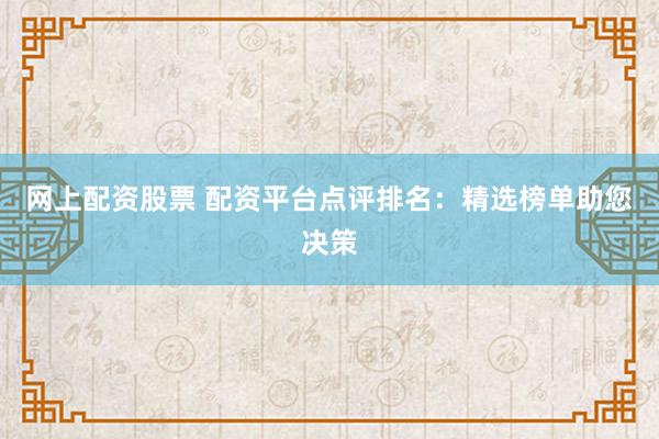 网上配资股票 配资平台点评排名：精选榜单助您决策