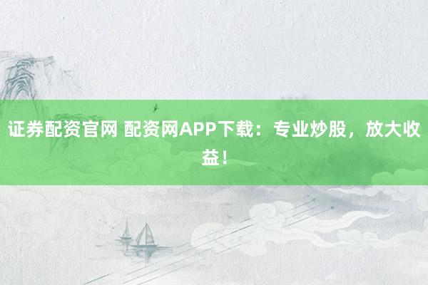 证券配资官网 配资网APP下载：专业炒股，放大收益！