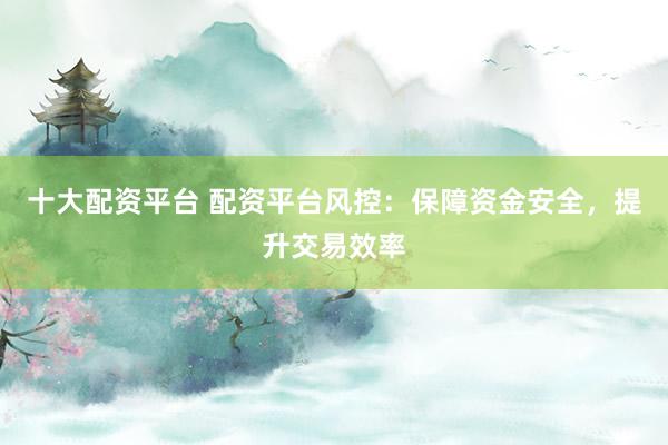 十大配资平台 配资平台风控：保障资金安全，提升交易效率
