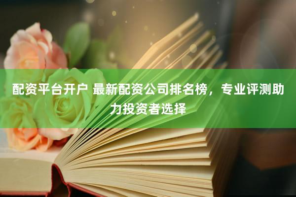配资平台开户 最新配资公司排名榜，专业评测助力投资者选择
