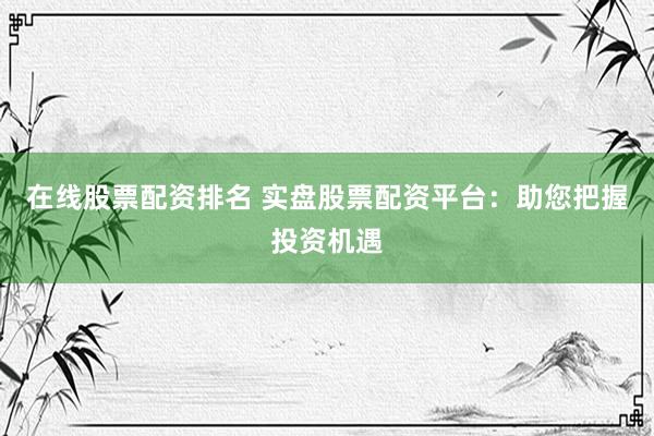 在线股票配资排名 实盘股票配资平台：助您把握投资机遇