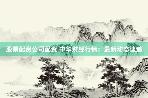 股票配资公司配资 中华财经行情：最新动态速递