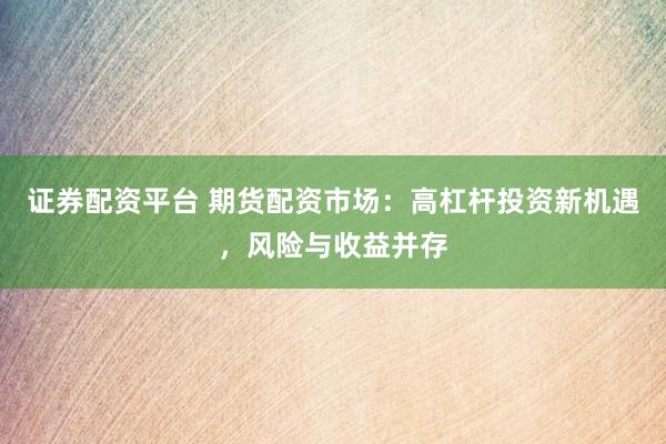 证券配资平台 期货配资市场：高杠杆投资新机遇，风险与收益并存