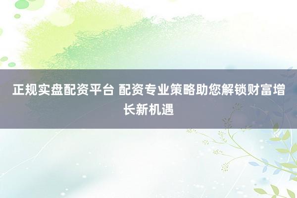 正规实盘配资平台 配资专业策略助您解锁财富增长新机遇