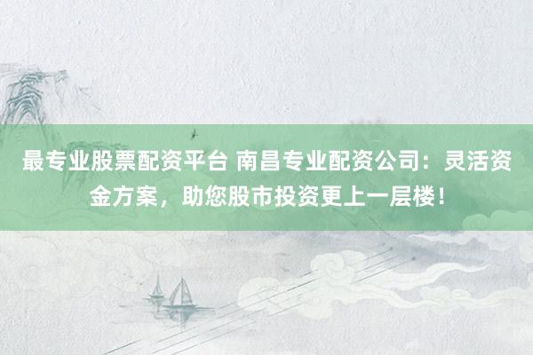 最专业股票配资平台 南昌专业配资公司:灵活资金方案,助您股市投资更上一层楼!