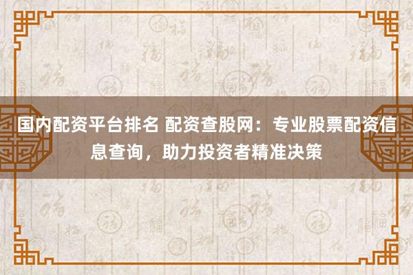 国内配资平台排名 配资查股网：专业股票配资信息查询，助力投资者精准决策