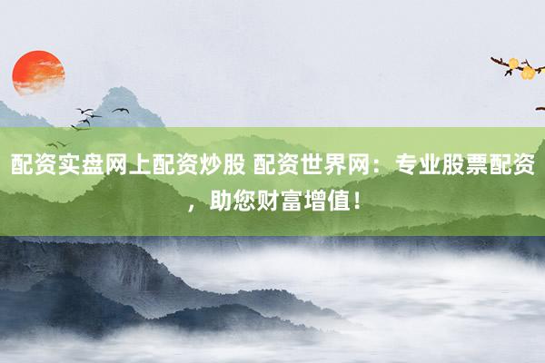 配资实盘网上配资炒股 配资世界网：专业股票配资，助您财富增值！