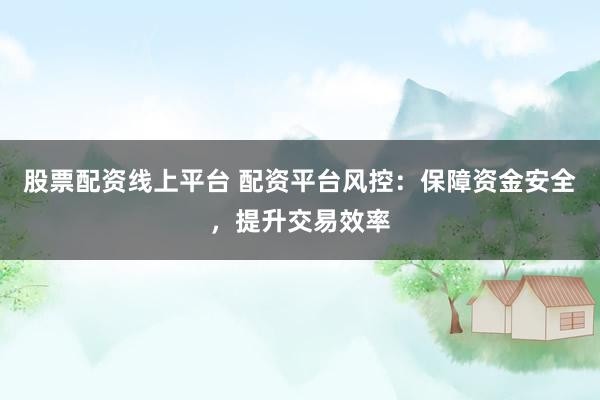 股票配资线上平台 配资平台风控：保障资金安全，提升交易效率