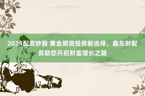 2024配资炒股 黄金期货投资新选择，鑫东财配资助您开启财富增长之路