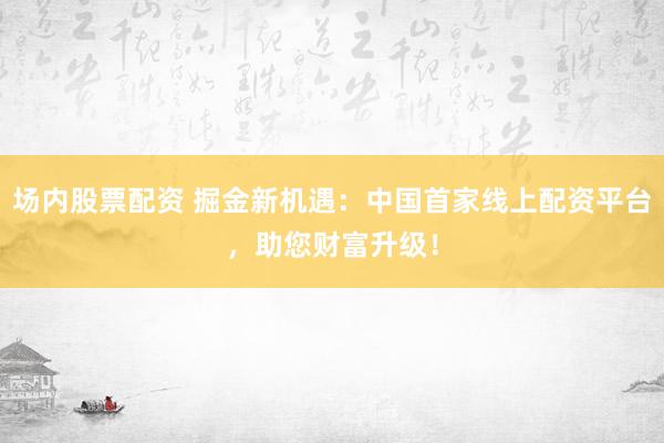 场内股票配资 掘金新机遇:中国首家线上配资平台,助您财富升级!