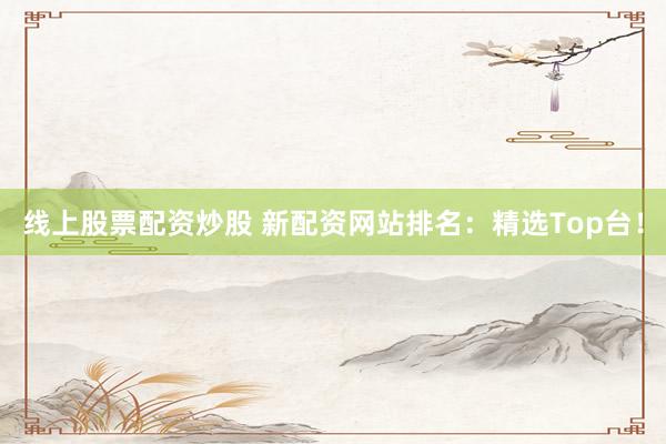 线上股票配资炒股 新配资网站排名：精选Top台！