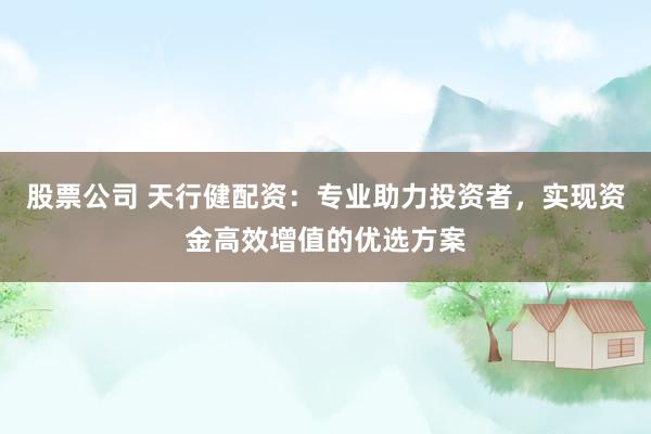 股票公司 天行健配资：专业助力投资者，实现资金高效增值的优选方案
