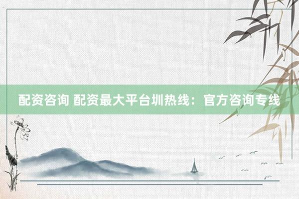 配资咨询 配资最大平台圳热线：官方咨询专线