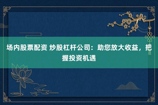 场内股票配资 炒股杠杆公司：助您放大收益，把握投资机遇