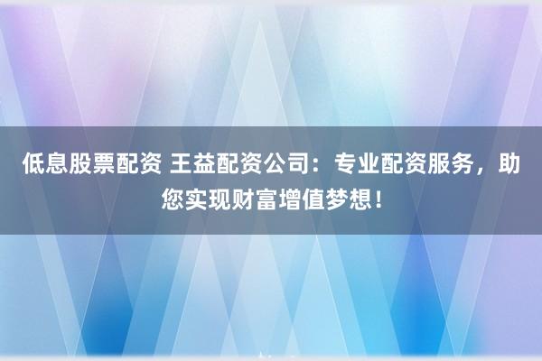 低息股票配资 王益配资公司：专业配资服务，助您实现财富增值梦想！