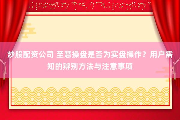 炒股配资公司 至慧操盘是否为实盘操作？用户需知的辨别方法与注意事项
