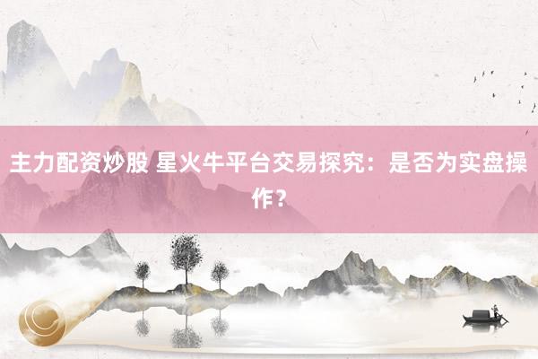 主力配资炒股 星火牛平台交易探究：是否为实盘操作？