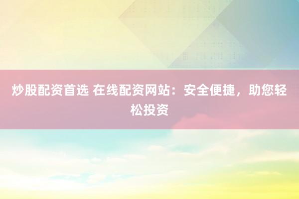 炒股配资首选 在线配资网站：安全便捷，助您轻松投资