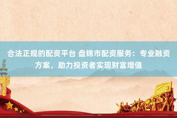 合法正规的配资平台 盘锦市配资服务：专业融资方案，助力投资者实现财富增值