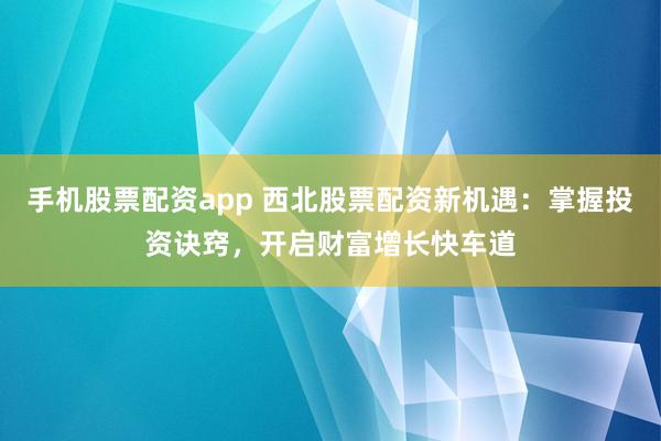 手机股票配资app 西北股票配资新机遇：掌握投资诀窍，开启财富增长快车道