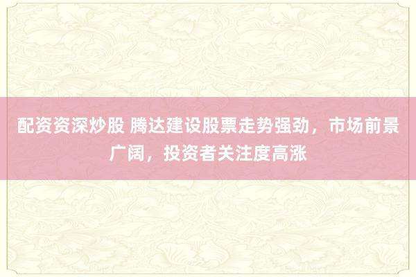 配资资深炒股 腾达建设股票走势强劲,市场前景广阔,投资者关注度高涨