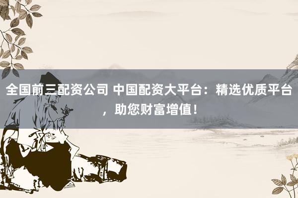 全国前三配资公司 中国配资大平台：精选优质平台，助您财富增值！
