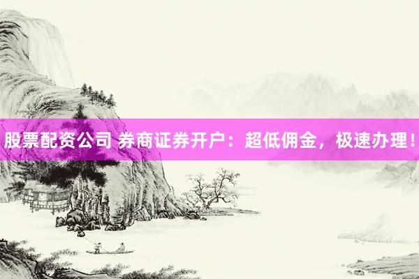 股票配资公司 券商证券开户：超低佣金，极速办理！