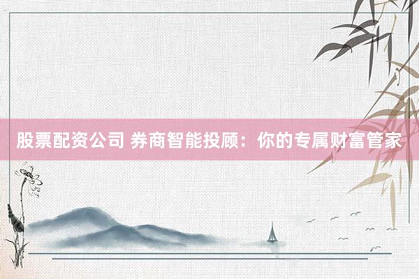 股票配资公司 券商智能投顾：你的专属财富管家