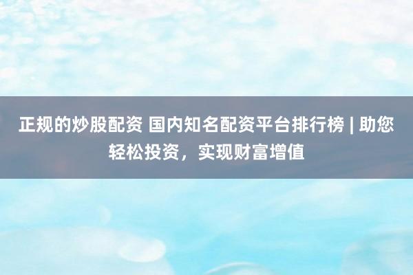 正规的炒股配资 国内知名配资平台排行榜 | 助您轻松投资，实现财富增值