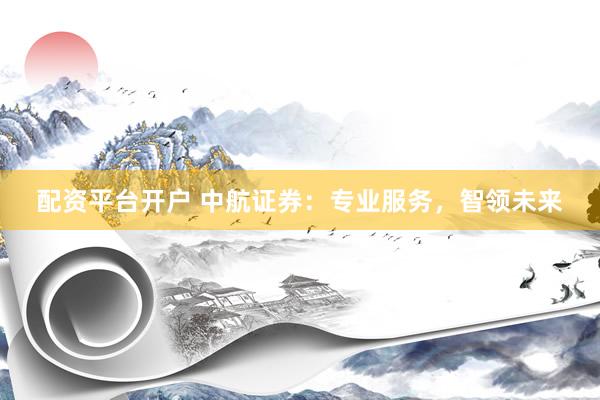 配资平台开户 中航证券：专业服务，智领未来