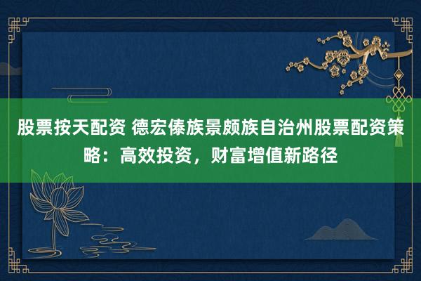 股票按天配资 德宏傣族景颇族自治州股票配资策略：高效投资，财富增值新路径