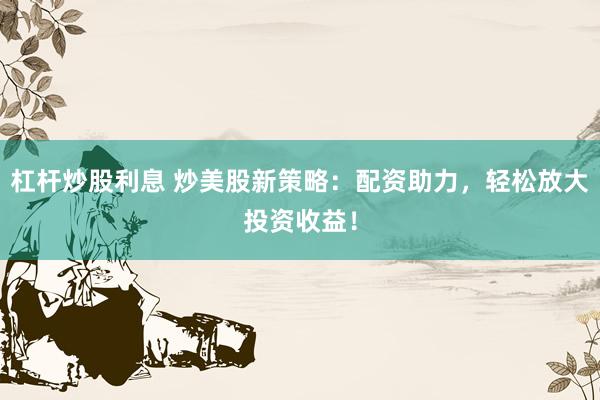 杠杆炒股利息 炒美股新策略：配资助力，轻松放大投资收益！