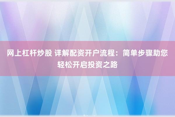 网上杠杆炒股 详解配资开户流程：简单步骤助您轻松开启投资之路
