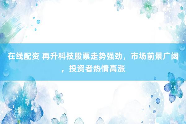 在线配资 再升科技股票走势强劲，市场前景广阔，投资者热情高涨