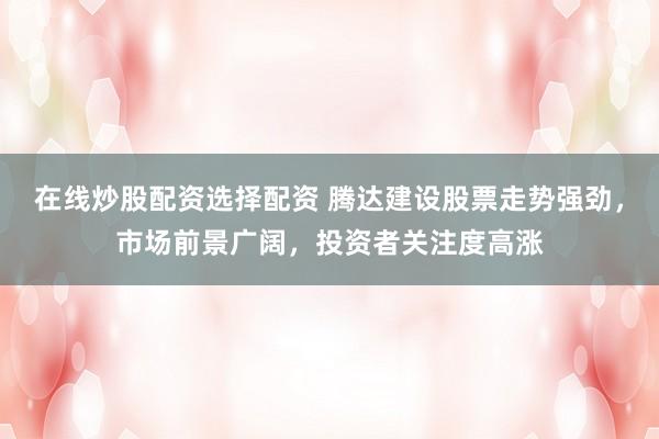 在线炒股配资选择配资 腾达建设股票走势强劲，市场前景广阔，投资者关注度高涨