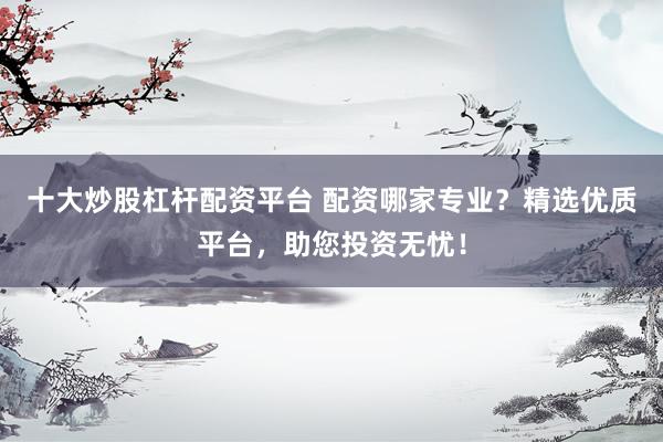 十大炒股杠杆配资平台 配资哪家专业？精选优质平台，助您投资无忧！