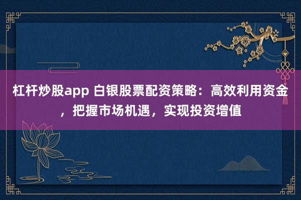 杠杆炒股app 白银股票配资策略：高效利用资金，把握市场机遇，实现投资增值