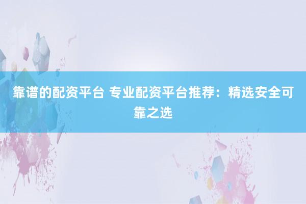 靠谱的配资平台 专业配资平台推荐：精选安全可靠之选