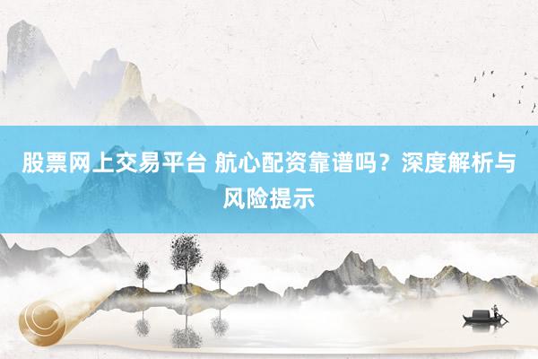 股票网上交易平台 航心配资靠谱吗?深度解析与风险提示
