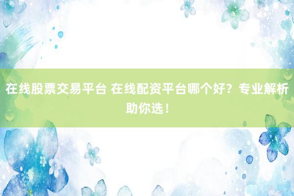 在线股票交易平台 在线配资平台哪个好？专业解析助你选！