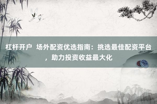 杠杆开户  场外配资优选指南：挑选最佳配资平台，助力投资收益最大化